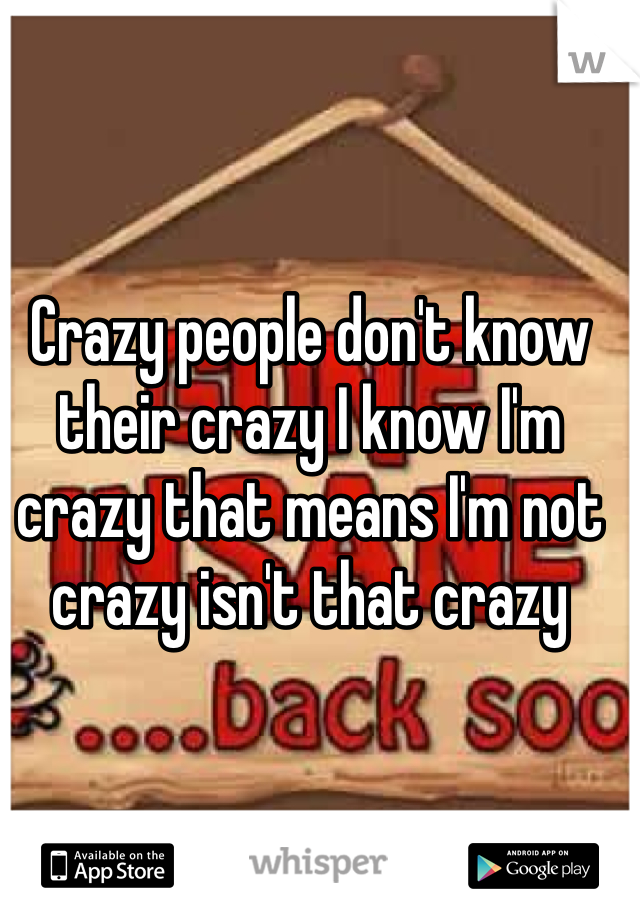 Crazy people don't know their crazy I know I'm crazy that means I'm not crazy isn't that crazy