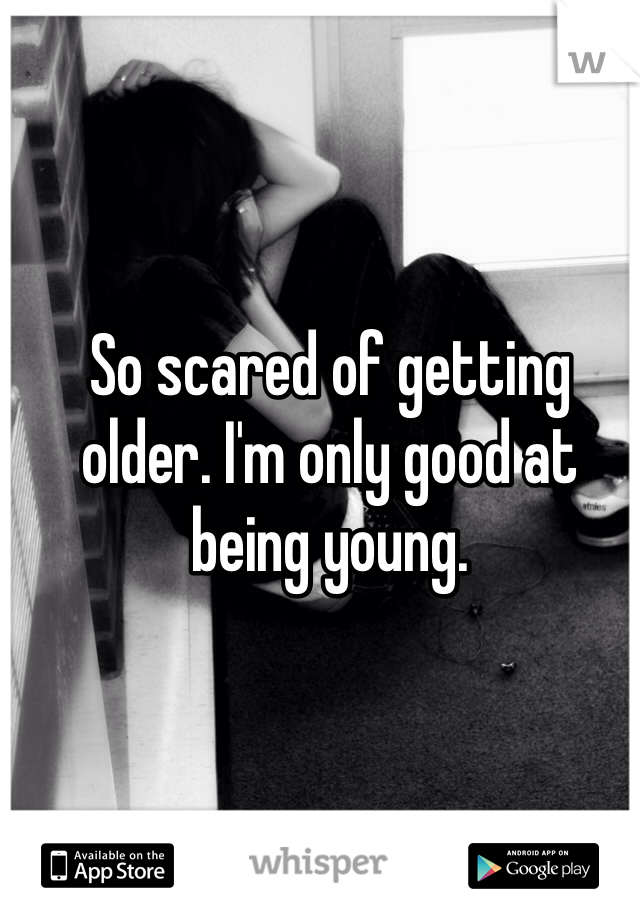 So scared of getting older. I'm only good at being young.