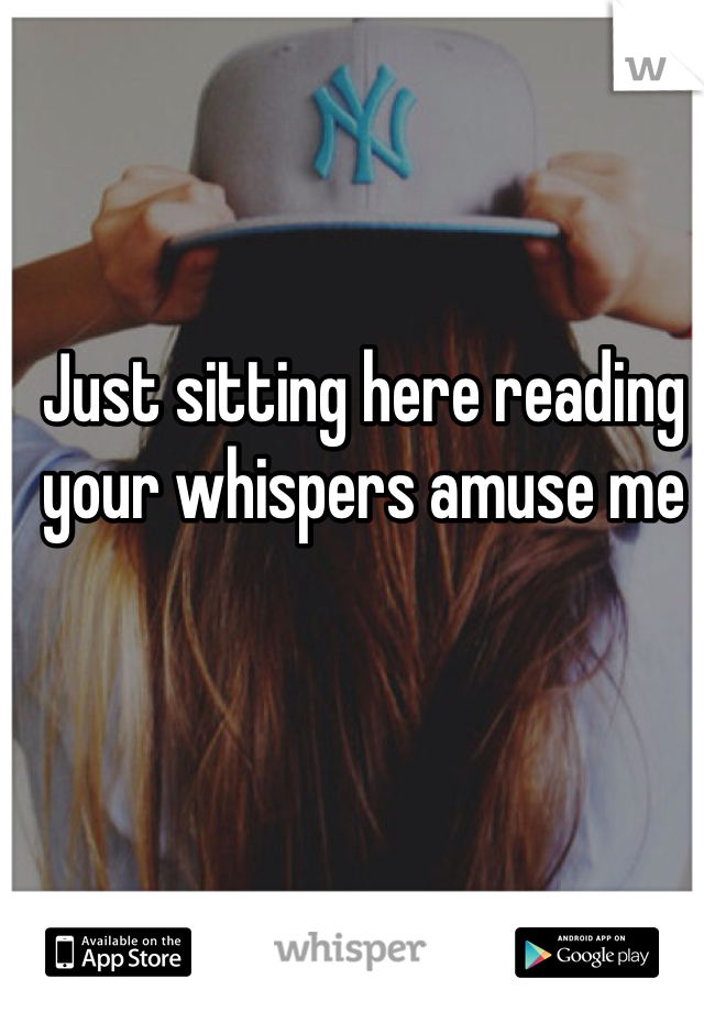 Just sitting here reading your whispers amuse me 