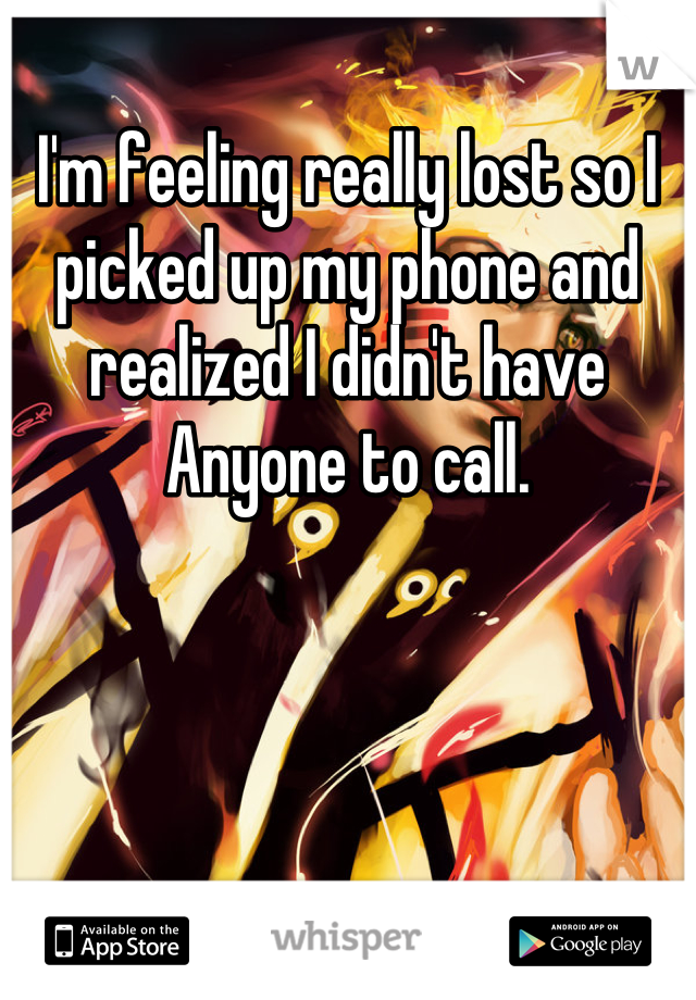 I'm feeling really lost so I picked up my phone and realized I didn't have Anyone to call.
