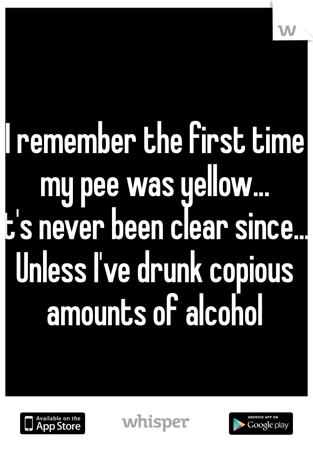 I remember the first time my pee was yellow...
It's never been clear since... 
Unless I've drunk copious amounts of alcohol