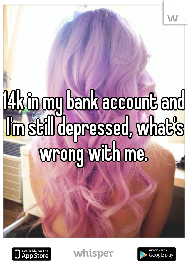 14k in my bank account and I'm still depressed, what's wrong with me. 