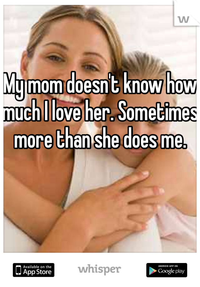 My mom doesn't know how much I love her. Sometimes more than she does me.
