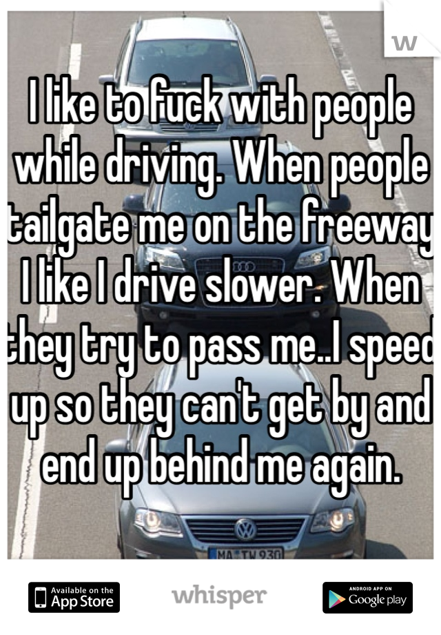 I like to fuck with people while driving. When people tailgate me on the freeway I like I drive slower. When they try to pass me..I speed up so they can't get by and end up behind me again. 