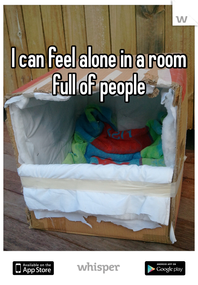 I can feel alone in a room full of people