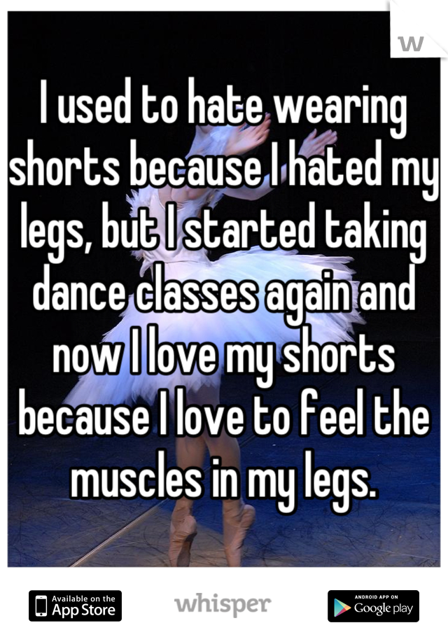 I used to hate wearing shorts because I hated my legs, but I started taking dance classes again and now I love my shorts because I love to feel the muscles in my legs.