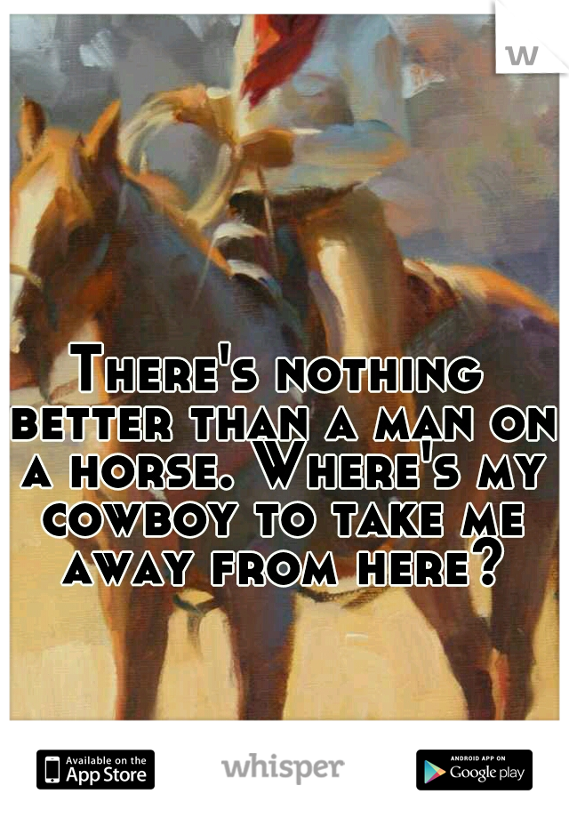 There's nothing better than a man on a horse. Where's my cowboy to take me away from here?