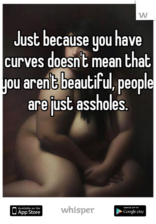 Just because you have curves doesn't mean that you aren't beautiful, people are just assholes. 
