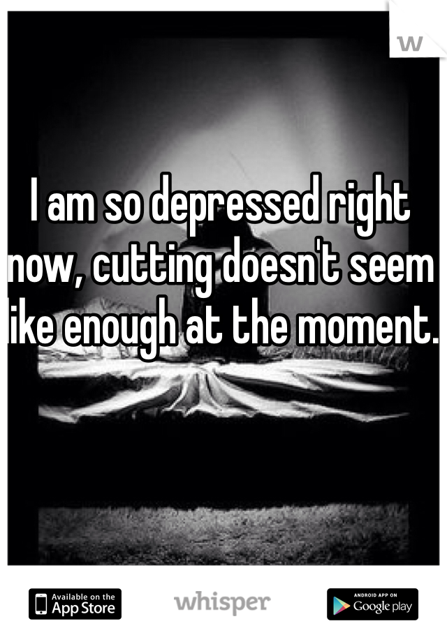 I am so depressed right now, cutting doesn't seem like enough at the moment.