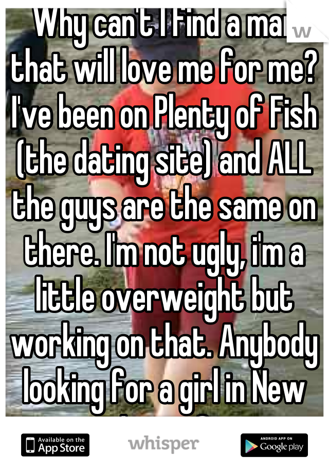 Why can't I find a man that will love me for me? I've been on Plenty of Fish (the dating site) and ALL the guys are the same on there. I'm not ugly, i'm a little overweight but working on that. Anybody looking for a girl in New Jersey? 