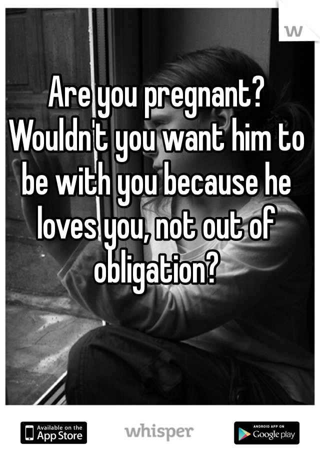 Are you pregnant? Wouldn't you want him to be with you because he loves you, not out of obligation?