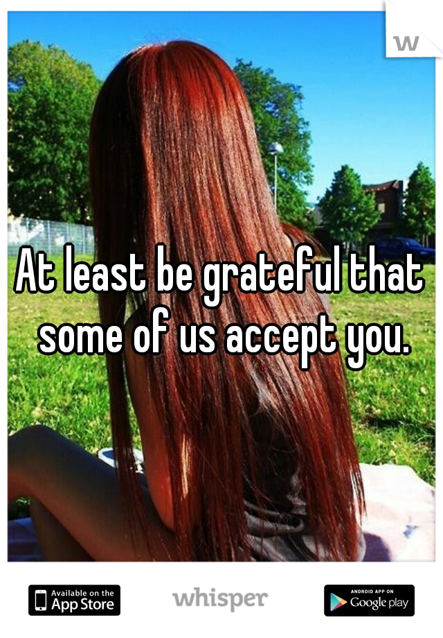 At least be grateful that some of us accept you.