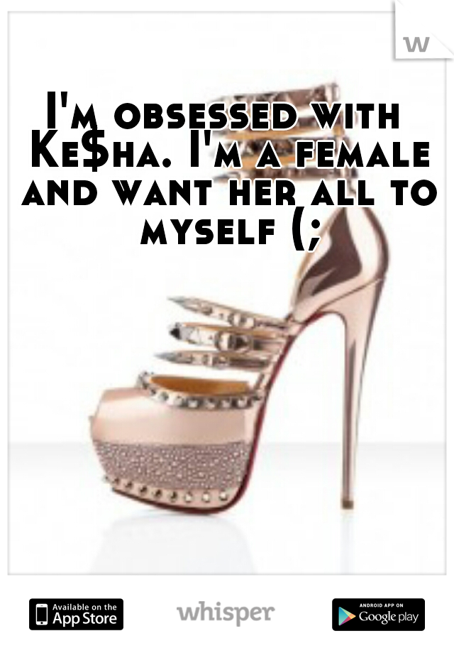 I'm obsessed with Ke$ha. I'm a female and want her all to myself (;