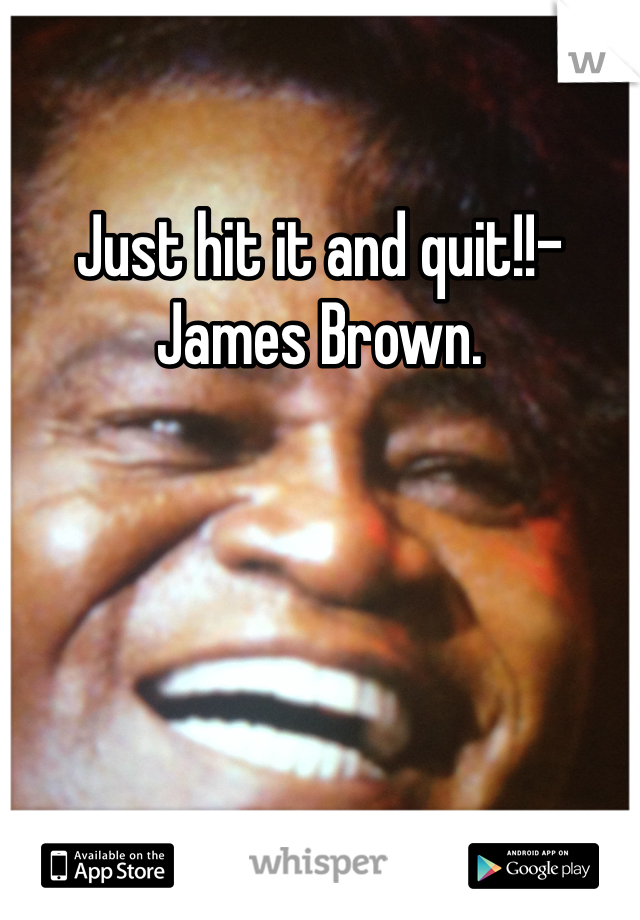 Just hit it and quit!!- James Brown. 