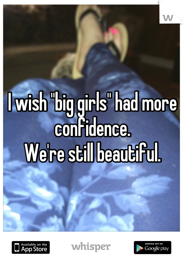 I wish "big girls" had more confidence.
We're still beautiful.