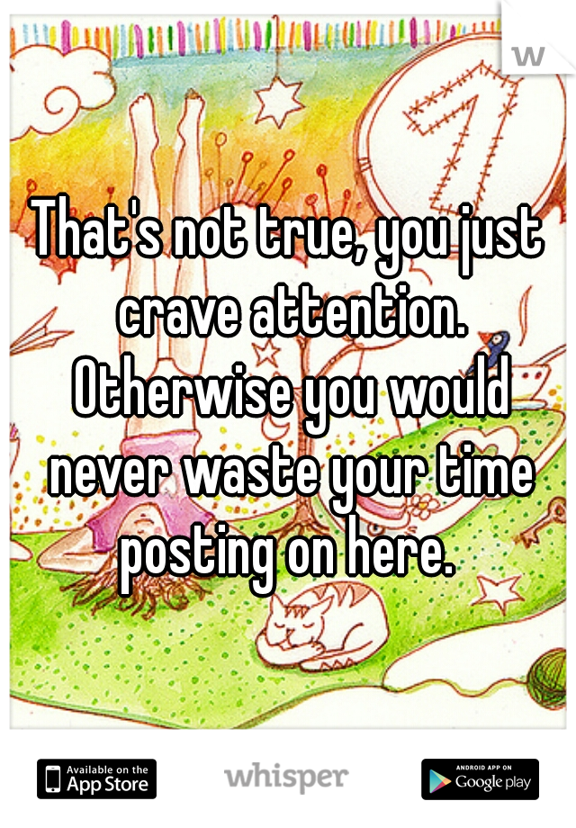 That's not true, you just crave attention. Otherwise you would never waste your time posting on here. 