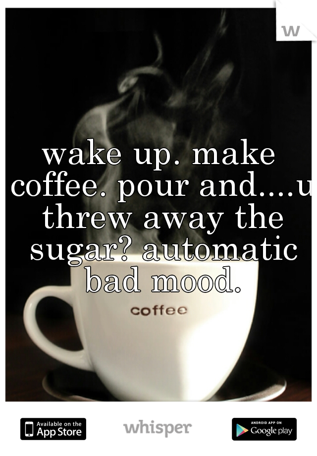 wake up. make coffee. pour and....u threw away the sugar? automatic bad mood.