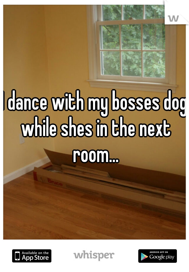 I dance with my bosses dog while shes in the next room...
