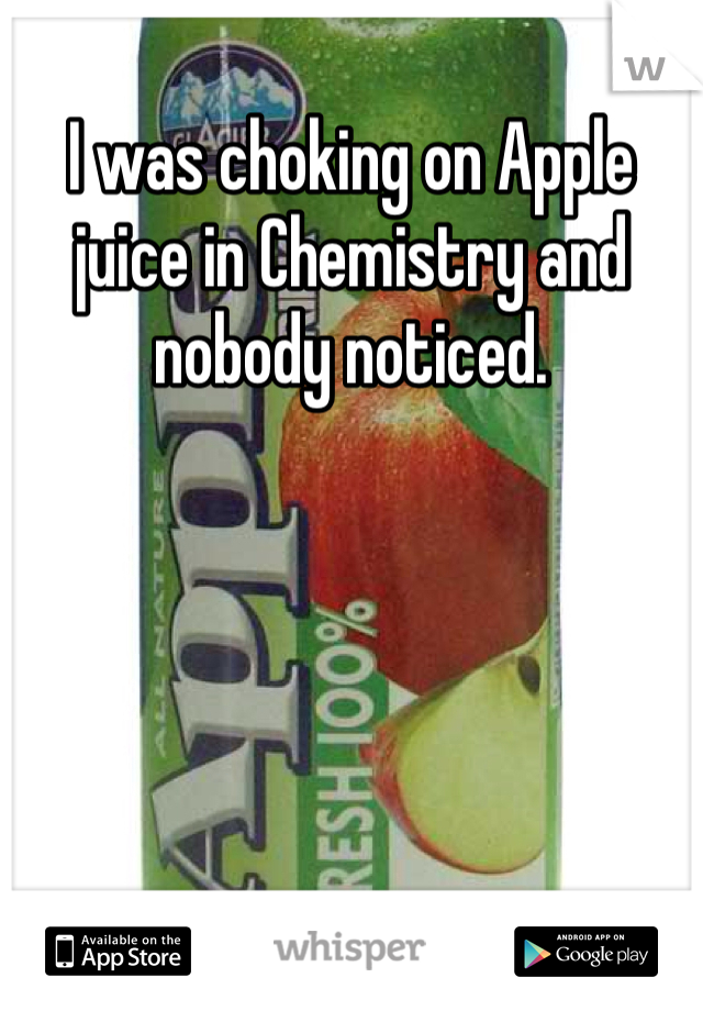 I was choking on Apple juice in Chemistry and nobody noticed.