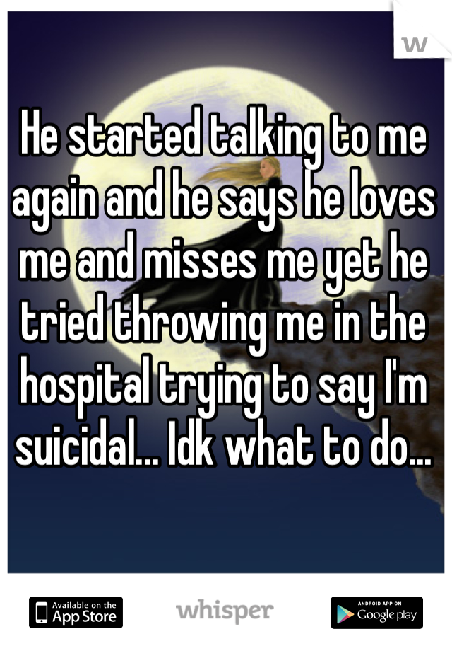 He started talking to me again and he says he loves me and misses me yet he tried throwing me in the hospital trying to say I'm suicidal... Idk what to do...