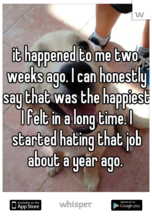 it happened to me two weeks ago. I can honestly say that was the happiest I felt in a long time. I started hating that job about a year ago. 