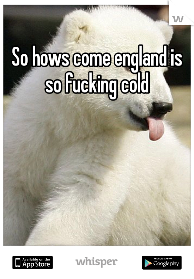 So hows come england is so fucking cold 
