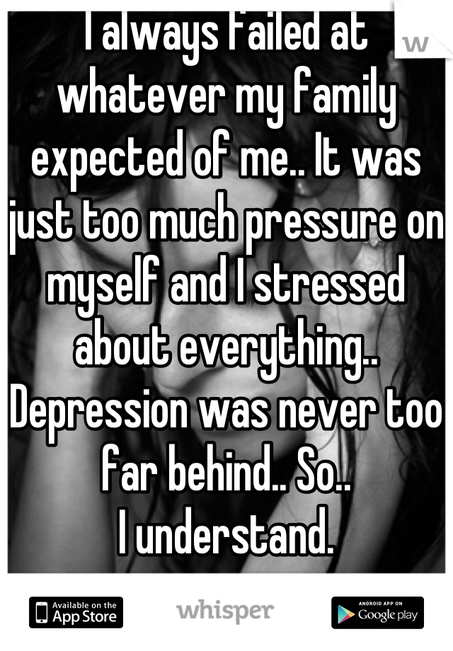 I always failed at whatever my family expected of me.. It was just too much pressure on myself and I stressed about everything.. Depression was never too far behind.. So.. 
I understand.