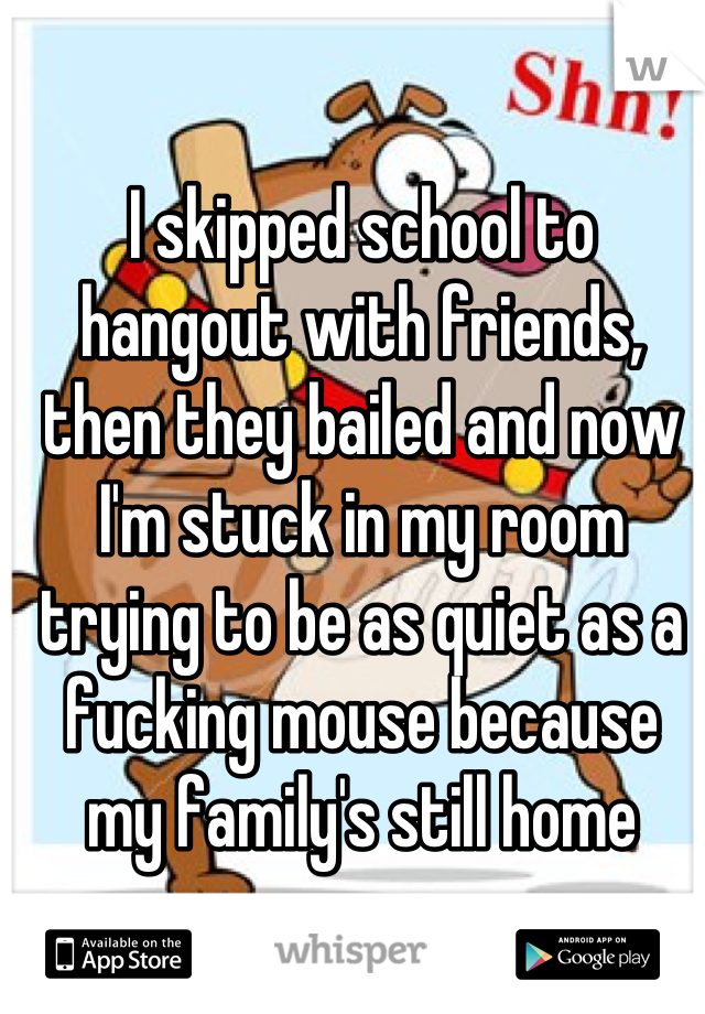 I skipped school to hangout with friends, then they bailed and now I'm stuck in my room trying to be as quiet as a fucking mouse because my family's still home