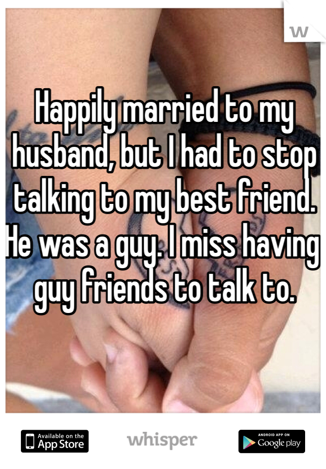 Happily married to my husband, but I had to stop talking to my best friend. He was a guy. I miss having guy friends to talk to.