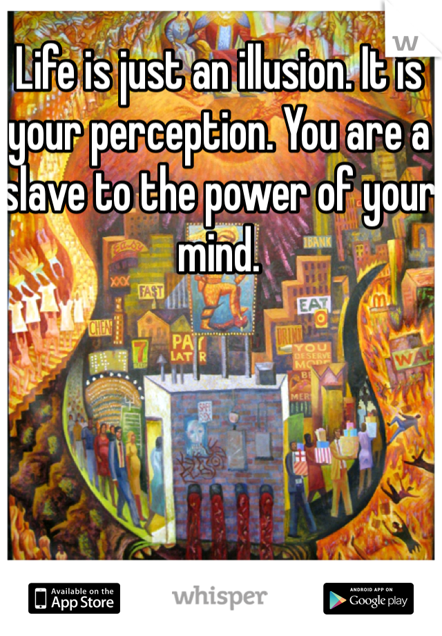 Life is just an illusion. It is your perception. You are a slave to the power of your mind. 