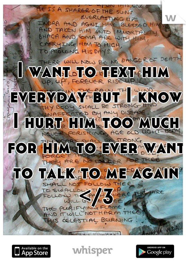 I want to text him everyday but I know I hurt him too much for him to ever want to talk to me again </3