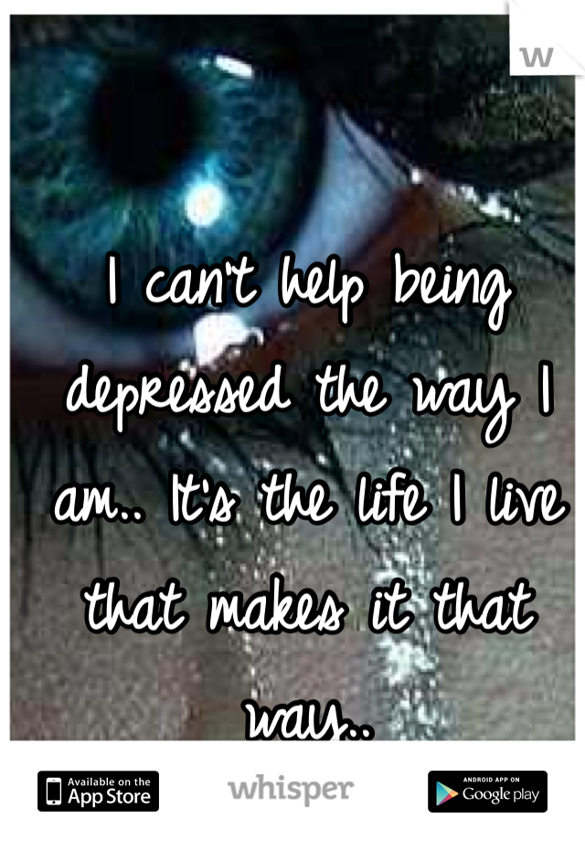 I can't help being depressed the way I am.. It's the life I live that makes it that way..