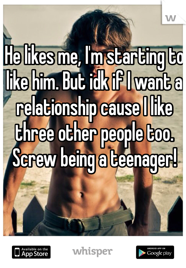He likes me, I'm starting to like him. But idk if I want a relationship cause I like three other people too. Screw being a teenager!