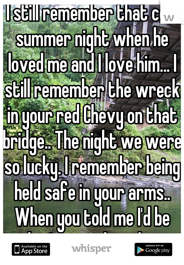 I still remember that cold summer night when he loved me and I love him... I still remember the wreck in your red Chevy on that bridge.. The night we were so lucky. I remember being held safe in your arms.. When you told me I'd be ok... I remember that.