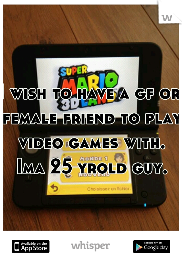 I wish to have a gf or female friend to play video games with. Ima 25 yrold guy.