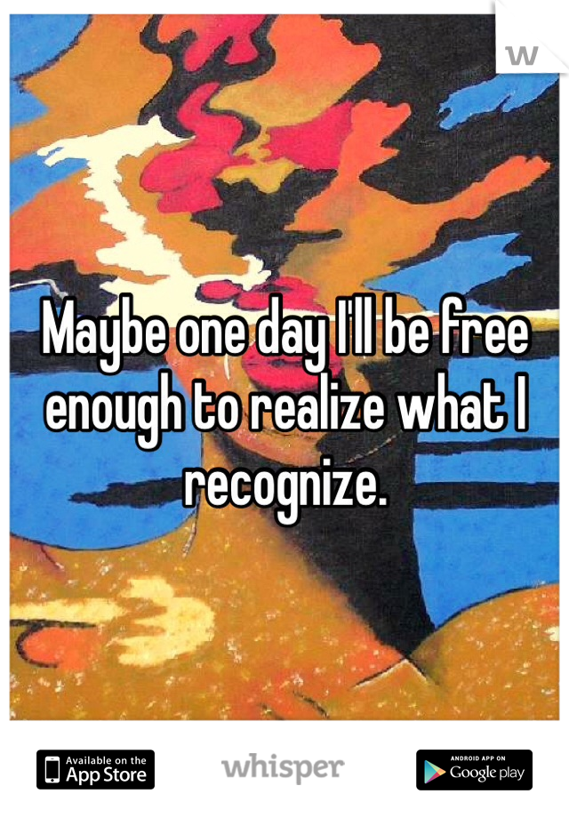 Maybe one day I'll be free enough to realize what I recognize.