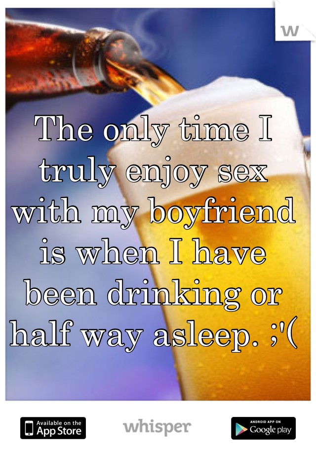 The only time I truly enjoy sex with my boyfriend is when I have been drinking or half way asleep. ;'(