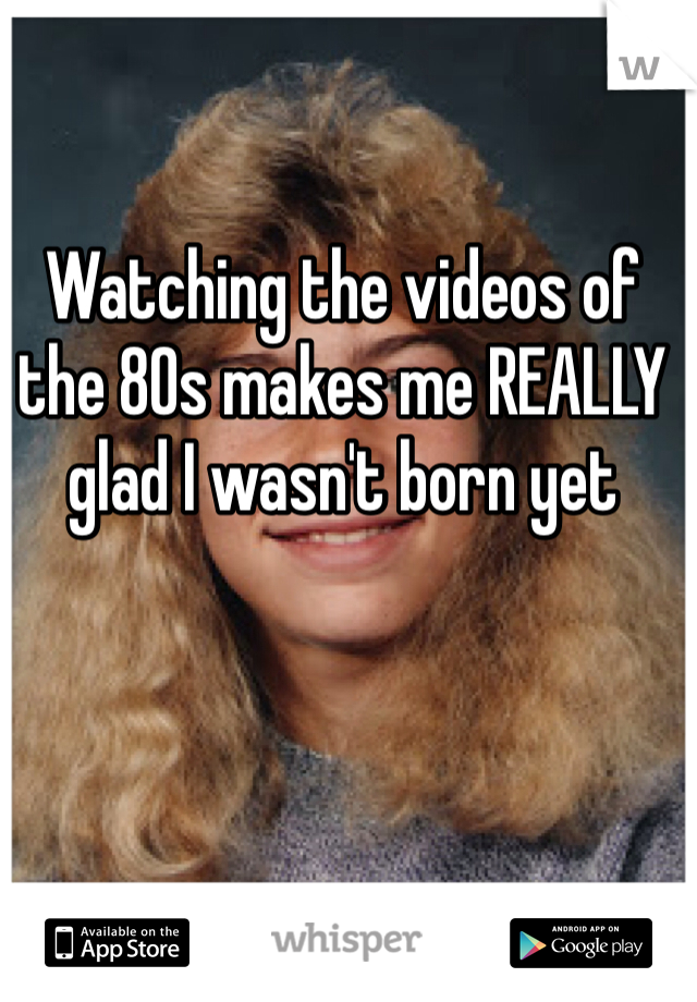 Watching the videos of the 80s makes me REALLY glad I wasn't born yet