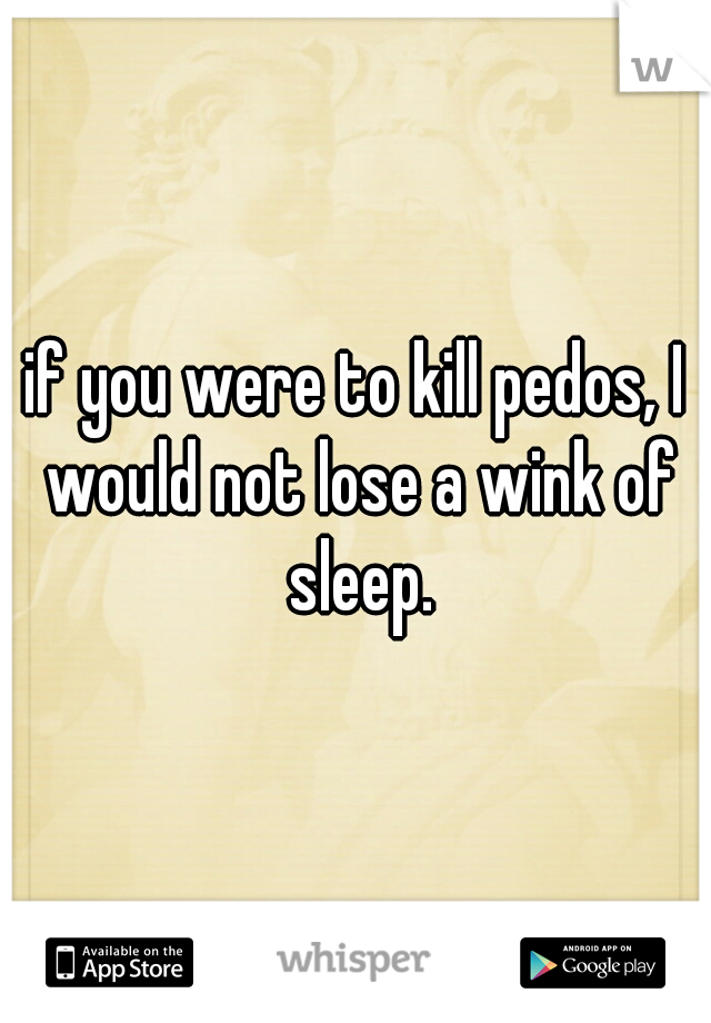 if you were to kill pedos, I would not lose a wink of sleep.