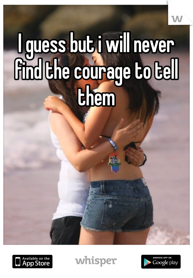 I guess but i will never find the courage to tell them