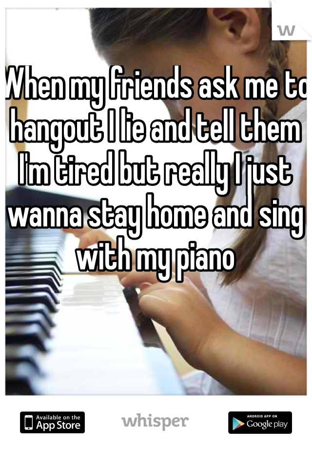 When my friends ask me to hangout I lie and tell them I'm tired but really I just wanna stay home and sing with my piano