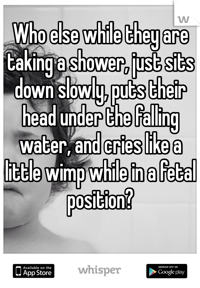 Who else while they are taking a shower, just sits down slowly, puts their head under the falling water, and cries like a little wimp while in a fetal position?