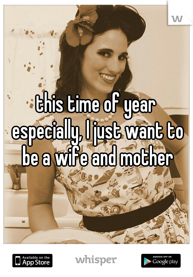 this time of year especially, I just want to be a wife and mother
