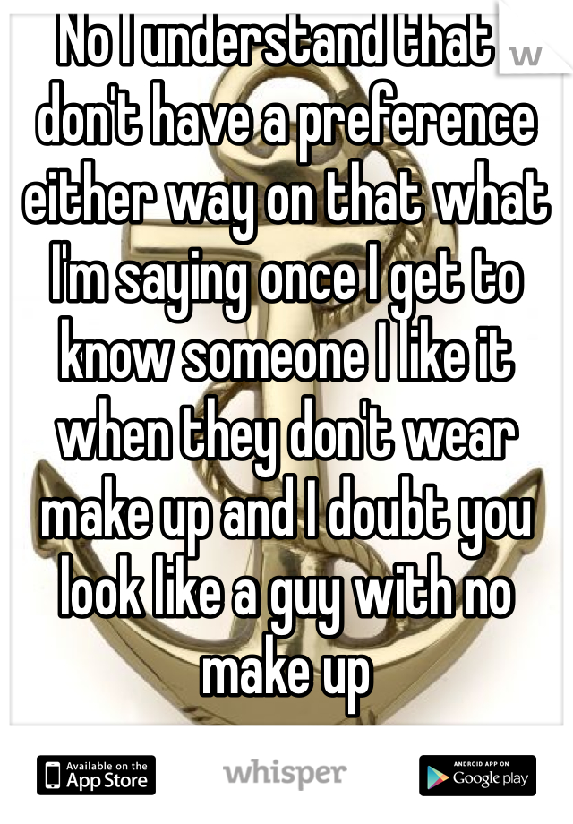 No I understand that I don't have a preference either way on that what I'm saying once I get to know someone I like it when they don't wear make up and I doubt you look like a guy with no make up