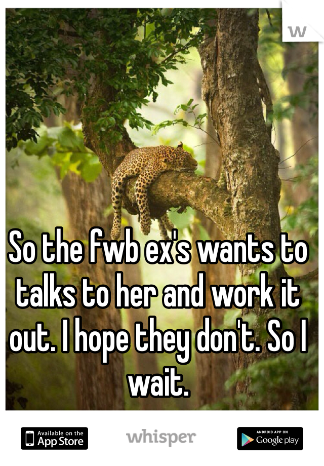 So the fwb ex's wants to talks to her and work it out. I hope they don't. So I wait. 