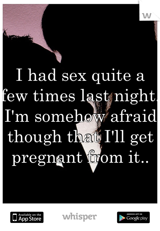 I had sex quite a few times last night. I'm somehow afraid though that I'll get pregnant from it..