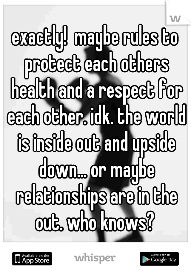 exactly!  maybe rules to protect each others health and a respect for each other. idk. the world is inside out and upside down... or maybe relationships are in the out. who knows? 