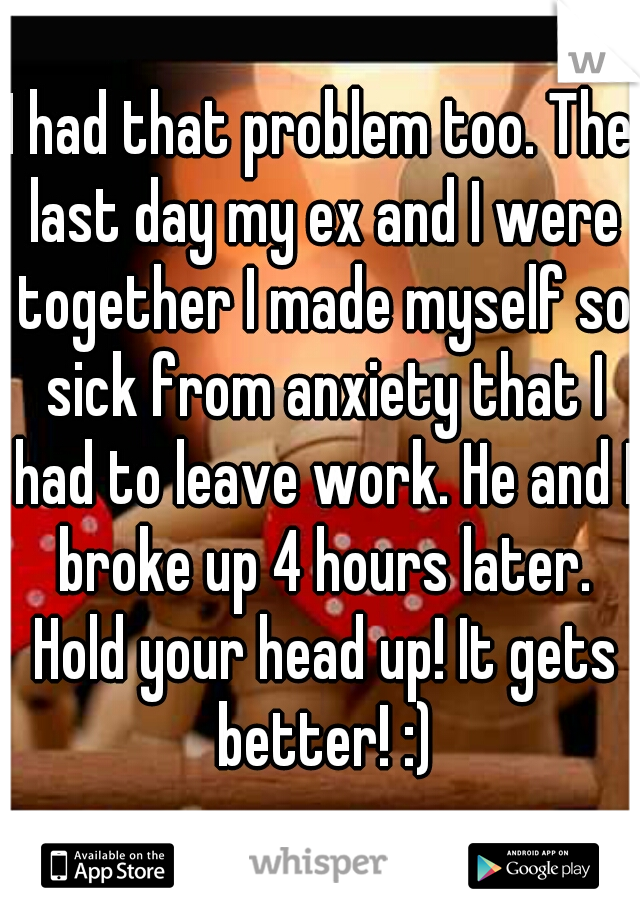I had that problem too. The last day my ex and I were together I made myself so sick from anxiety that I had to leave work. He and I broke up 4 hours later. Hold your head up! It gets better! :)