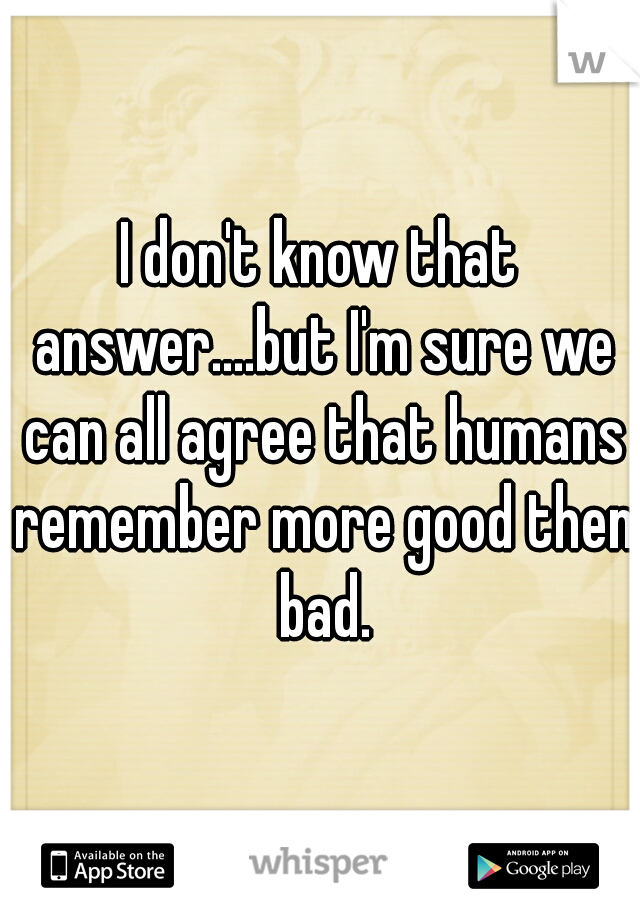 I don't know that answer....but I'm sure we can all agree that humans remember more good then bad.