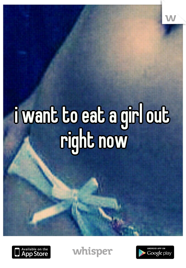 i want to eat a girl out right now

